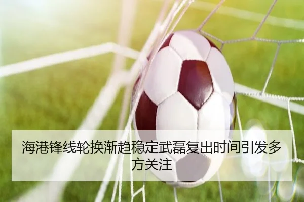 海港锋线轮换渐趋稳定武磊复出时间引发多方关注